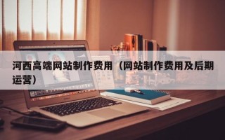 新安河西高端网站制作费用（网站制作费用及后期运营）