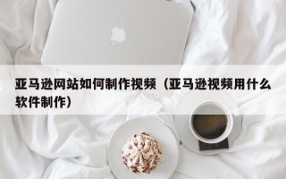 新安亚马逊网站如何制作视频（亚马逊视频用什么软件制作）