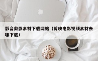 新安影音剪影素材下载网站（剪映电影视频素材去哪下载）